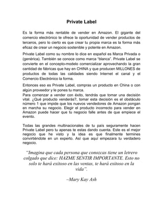 Private Label
Es la forma más rentable de vender en Amazon. El gigante del
comercio electrónico te ofrece la oportunidad de vender productos de
terceros, pero lo cierto es que crear tu propia marca es la forma más
eficaz de crear un negocio sostenible y potente en Amazon.
Private Label como su nombre lo dice en español es Marca Privada o
(genérica). También se conoce como marca “blanca”. Private Label se
convierte en el concepto-modelo comercializar aprovechando la gran
cantidad de fábricas que hay en CHINA y que producen MILLONES de
productos de todas las calidades siendo Internet el canal y el
Comercio Electrónico la forma.
Entonces eso es Private Label, compras un producto en China o con
algún proveedor y le pones tu marca.
Para comenzar a vender con éxito, tendrás que tomar una decisión
vital. ¿Qué producto venderás?, tomar esta decisión es el obstáculo
número 1 que impide que los nuevos vendedores de Amazon pongan
en marcha su negocio. Elegir el producto incorrecto para vender en
Amazon puede hacer que tu negocio falle antes de que empiece el
evento.
Todas las grandes multinacionales de tu país seguramente hacen
Private Label pero tu apenas te estas dando cuenta. Este es el mejor
negocio que he visto y la idea es que finalmente termines
convirtiéndote en un experto. Así que aquí empezara tu verdadero
negocio.
“Imagina que cada persona que conozcas tiene un letrero
colgado que dice: HAZME SENTIR IMPORTANTE. Esto no
solo te hará exitoso en las ventas, te hará exitoso en la
vida”.
–Mary Kay Ash
 