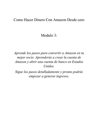 Como Hacer Dinero Con Amazon Desde cero
Modulo 3:
Aprende los pasos para convertir a Amazon en tu
mejor socio. Aprenderás a crear la cuenta de
Amazon y abrir una cuenta de banco en Estados
Unidos.
Sigue los pasos detalladamente y pronto podrás
empezar a generar ingresos.
 