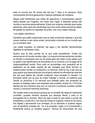 todo el mundo las 24 horas del día los 7 días a la semana. Esto
nuevamente termina generando masivas pérdidas de empleos.
Skype está facilitando que miles de ejecutivos y empresarios cierren
tratos desde sus hogares, sin tener que viajar a distintas partes del
mundo a reunirse personalmente. Estos son buenas noticias para estas
personas, pero para las aerolíneas que ven como estas personas dejan
de gastar su dinero en tiquetes de avión, son muy malas noticias.
Las reglas cambiaron.
Aquellos que estén esperando que la vieja economía regrese y que las
cosas vuelvan a ser como antes, terminaran viviendo en un mundo que
ya no existirá más.
Las redes sociales, el internet, las apps y las demás herramientas
digitales lo cambiaron todo.
Quiero que te des cuenta de lo que esta sucediendo. Todas las
personas en el mundo venden algo: La mayoría de las personas venden
su tiempo a empresas que no se preocupan por ellos y que saben que
su gasto mas significativo se encuentra en su nomina y en el pago de la
responsabilidad social. Pero solo un porcentaje muy pequeño de la
población se ha dado cuenta de las ventajas que tiene formar un
sistema para vender un producto o un servicio, solo te voy a dar una ya
que quiero que descubras por tus propios méritos la infinidad de razones
por las que debes de vender cualquier cosa excepto tu tiempo. La
principal razón por la que es mejor trabajar y formar un sistema que
venda un producto o un servicio que trabajar para una empresa es
porque si trabajas para una empresa solo puedes vender 8 o 10 horas
diarias por ley mientras que con un servicio o producto puedes vender
mucho y inclusive mientras duermes.
He creado este curso para ti porque es un modelo de negocio realmente
increíble, puedes hacerlo durante tus tiempos libres y eres tu el
encargado de tu horario. Abre los ojos a todo lo que estoy a punto de
enseñarte y confía en ti. Es hora de iniciar tu negocio, entrar en la nueva
era digital y aprovechar sus ventajas. Es tu decisión si quieres seguir
con el obsoleto consejo de: “ve a la escuela, luego a la universidad y
finalmente busca un empleo seguro”. Nunca he escuchado de una
 