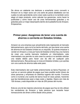 De ahora en adelante me dedicare a enseñarte como convertir a
Amazon en tu mejor socio con una serie de pasos detallados con los
cuales no solo aprenderás como crear cada cuenta si no también como
elegir el mejor producto, como calcular tus ganancias, como hacer la
publicidad y como hacer uso de unas herramientas gratuitas y no
gratuitas para un mejor desempeño dentro de la plataforma de Amazon.
Empecemos.
Primer paso: Asegúrese de tener una cuenta de
ahorros o corriente en Estados Unidos.
Amazon es una empresa que actualmente esta ingresando al mercado
latinoamericano, pero no lo ha hecho del todo, por eso tener una cuenta
de ahorros en los Estados Unidos es un requisito. Si quieres empezar a
vender en Amazon y vives por fuera de Estados Unidos hay una manera
de crear una cuenta bancaria mediante un intermediario, este
intermediario nos permite no solo crear la cuenta si no también solicitar
una tarjeta debito para hacer uso de ella en cualquier país
latinoamericano. Recuerda que si vives en Estados Unidos y ya cuentas
con una cuenta de ahorros salta este paso.
Este intermediario del cual hable anteriormente se llama Payoneer, el
cual es un servicio global de pagos que hace posible recibir dinero de
otras personas y empresas en distintos lugares del mundo. Funciona
como si tuvieras una cuenta de banco local en esos países, haciendo
que las transferencias sean a bajo costo y rápidas. Opera con más de
150 divisas y está disponible en más de 200 países del mundo.
Esta es una de las mejores soluciones de pagos que hoy en día utilizan
los vendedores de Amazon y toda persona que necesite hacer
transacciones de dinero online desde otros países.
 