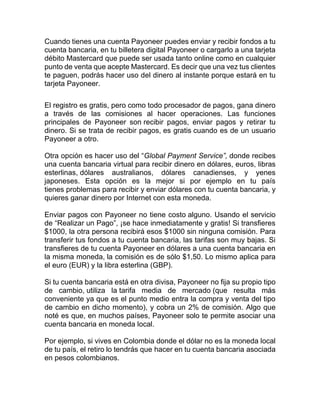 Cuando tienes una cuenta Payoneer puedes enviar y recibir fondos a tu
cuenta bancaria, en tu billetera digital Payoneer o cargarlo a una tarjeta
débito Mastercard que puede ser usada tanto online como en cualquier
punto de venta que acepte Mastercard. Es decir que una vez tus clientes
te paguen, podrás hacer uso del dinero al instante porque estará en tu
tarjeta Payoneer.
El registro es gratis, pero como todo procesador de pagos, gana dinero
a través de las comisiones al hacer operaciones. Las funciones
principales de Payoneer son recibir pagos, enviar pagos y retirar tu
dinero. Si se trata de recibir pagos, es gratis cuando es de un usuario
Payoneer a otro.
Otra opción es hacer uso del “Global Payment Service”, donde recibes
una cuenta bancaria virtual para recibir dinero en dólares, euros, libras
esterlinas, dólares australianos, dólares canadienses, y yenes
japoneses. Esta opción es la mejor si por ejemplo en tu país
tienes problemas para recibir y enviar dólares con tu cuenta bancaria, y
quieres ganar dinero por Internet con esta moneda.
Enviar pagos con Payoneer no tiene costo alguno. Usando el servicio
de “Realizar un Pago”, ¡se hace inmediatamente y gratis! Si transfieres
$1000, la otra persona recibirá esos $1000 sin ninguna comisión. Para
transferir tus fondos a tu cuenta bancaria, las tarifas son muy bajas. Si
transfieres de tu cuenta Payoneer en dólares a una cuenta bancaria en
la misma moneda, la comisión es de sólo $1,50. Lo mismo aplica para
el euro (EUR) y la libra esterlina (GBP).
Si tu cuenta bancaria está en otra divisa, Payoneer no fija su propio tipo
de cambio, utiliza la tarifa media de mercado (que resulta más
conveniente ya que es el punto medio entra la compra y venta del tipo
de cambio en dicho momento), y cobra un 2% de comisión. Algo que
noté es que, en muchos países, Payoneer solo te permite asociar una
cuenta bancaria en moneda local.
Por ejemplo, si vives en Colombia donde el dólar no es la moneda local
de tu país, el retiro lo tendrás que hacer en tu cuenta bancaria asociada
en pesos colombianos.
 