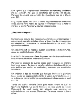Esto significa que se aplicará esa tarifa media de mercado y se cobrará
2% de comisión. Así que, si transfieres por ejemplo 20 dólares,
Payoneer te cobrará una comisión de 40 centavos, que es el 2% de
esos $20.
La guía paso a paso para crear tu cuenta Payoneer la tienes en el video
curso, aquí te voy a hablar de algunas recomendaciones a la hora de
manejar tu tarjeta Payoneer y algunos otros consejos.
¿Payoneer es seguro?
Es totalmente seguro. Los negocios han tenido que modernizarse y
adaptarse al mercado global en el que vivimos hoy. La comunicación
entre negocios y personas se ha vuelto más eficiente que antes, y las
operaciones también.
Gracias al Internet, los negocios pueden expandirse en todo el mundo.
Ahora las posibilidades son infinitas.
La solución de pagos que ofrece Payoneer para las transacciones de
dinero internacionales es totalmente confiable.
Payoneer se asegura de que los pagos sean realizados de manera
totalmente segura. Su sistema transfiere el dinero bajo los estándares
establecidos que pueden ser auditados y revisados por autoridades
financieras.
Sin importar el tipo de moneda que manejes, Payoneer te permitirá
hacer uso de tus pagos casi al instante. El uso de su tarjeta Payoneer y
su sistema de pagos facilita las operaciones entre los usuarios a nivel
mundial.
Tienes una cuenta bancaria virtual para recibir dinero, la cual es
totalmente legítima. La tarjeta Payoneer es una tarjeta de débito
Mastercard. La cual puede ser utilizada para compras en
establecimientos que acepten Mastercard. Ya sea de manera online u
offline.
 
