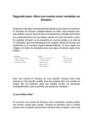 Segundo paso: Abra una cuenta como vendedor en
Amazon.
Empezare este paso recomendándote desde ya que abras tu cuenta en
el mercado de Amazon estadounidense es decir www.amazon.com.
Esto debido a que la mayoría de los compradores o clientes de Amazon
son norteamericanos así que debes sacarle el mayor provecho a esto.
En realidad, Amazon ya se encuentra en muchos países y en más de
12 mercados, pero las estadísticas han arrojado valores de ventas muy
superiores en el mercado original estadounidense. Te voy a dejar una
imagen con todos los mercados para que sepas al menos cuales otros
existen:
Abrir una cuenta en Amazon es muy sencillo. Amazon hace este
proceso lo más sencillo posible para que puedas abrir una cuenta sin
ningún tipo de problema para que puedas vender tus productos
inmediatamente y solo te permite una cuenta de vendedor.
Lo que debes saber
Si ya tienes una cuenta de Amazon como comprador, puedes utilizar
esa misma cuenta para vender. Amazon te permitirá usar la misma
cuenta como vendedor obviamente haciendo todo el registro, pero más
 