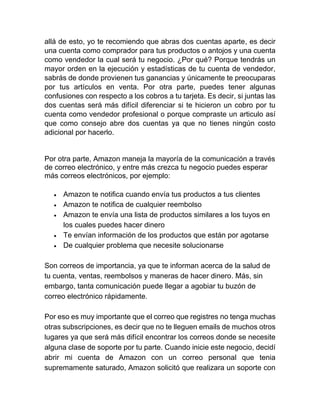 allá de esto, yo te recomiendo que abras dos cuentas aparte, es decir
una cuenta como comprador para tus productos o antojos y una cuenta
como vendedor la cual será tu negocio. ¿Por qué? Porque tendrás un
mayor orden en la ejecución y estadísticas de tu cuenta de vendedor,
sabrás de donde provienen tus ganancias y únicamente te preocuparas
por tus artículos en venta. Por otra parte, puedes tener algunas
confusiones con respecto a los cobros a tu tarjeta. Es decir, si juntas las
dos cuentas será más difícil diferenciar si te hicieron un cobro por tu
cuenta como vendedor profesional o porque compraste un articulo así
que como consejo abre dos cuentas ya que no tienes ningún costo
adicional por hacerlo.
Por otra parte, Amazon maneja la mayoría de la comunicación a través
de correo electrónico, y entre más crezca tu negocio puedes esperar
más correos electrónicos, por ejemplo:
• Amazon te notifica cuando envía tus productos a tus clientes
• Amazon te notifica de cualquier reembolso
• Amazon te envía una lista de productos similares a los tuyos en
los cuales puedes hacer dinero
• Te envían información de los productos que están por agotarse
• De cualquier problema que necesite solucionarse
Son correos de importancia, ya que te informan acerca de la salud de
tu cuenta, ventas, reembolsos y maneras de hacer dinero. Más, sin
embargo, tanta comunicación puede llegar a agobiar tu buzón de
correo electrónico rápidamente.
Por eso es muy importante que el correo que registres no tenga muchas
otras subscripciones, es decir que no te lleguen emails de muchos otros
lugares ya que será más difícil encontrar los correos donde se necesite
alguna clase de soporte por tu parte. Cuando inicie este negocio, decidí
abrir mi cuenta de Amazon con un correo personal que tenia
supremamente saturado, Amazon solicitó que realizara un soporte con
 