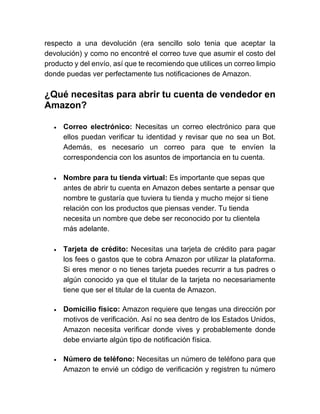respecto a una devolución (era sencillo solo tenia que aceptar la
devolución) y como no encontré el correo tuve que asumir el costo del
producto y del envío, así que te recomiendo que utilices un correo limpio
donde puedas ver perfectamente tus notificaciones de Amazon.
¿Qué necesitas para abrir tu cuenta de vendedor en
Amazon?
• Correo electrónico: Necesitas un correo electrónico para que
ellos puedan verificar tu identidad y revisar que no sea un Bot.
Además, es necesario un correo para que te envíen la
correspondencia con los asuntos de importancia en tu cuenta.
• Nombre para tu tienda virtual: Es importante que sepas que
antes de abrir tu cuenta en Amazon debes sentarte a pensar que
nombre te gustaría que tuviera tu tienda y mucho mejor si tiene
relación con los productos que piensas vender. Tu tienda
necesita un nombre que debe ser reconocido por tu clientela
más adelante.
• Tarjeta de crédito: Necesitas una tarjeta de crédito para pagar
los fees o gastos que te cobra Amazon por utilizar la plataforma.
Si eres menor o no tienes tarjeta puedes recurrir a tus padres o
algún conocido ya que el titular de la tarjeta no necesariamente
tiene que ser el titular de la cuenta de Amazon.
• Domicilio físico: Amazon requiere que tengas una dirección por
motivos de verificación. Así no sea dentro de los Estados Unidos,
Amazon necesita verificar donde vives y probablemente donde
debe enviarte algún tipo de notificación física.
• Número de teléfono: Necesitas un número de teléfono para que
Amazon te envié un código de verificación y registren tu número
 