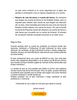 no solo como contacto si no como seguridad por si algún día
pierdes tu contraseña o hay un ingreso sospechoso a tu cuenta.
• Número de ruta del banco o cuenta del banco: Es necesario
que tengas una cuenta de banco en los Estados Unidos, pero un
requisito para obtener esta cuenta es que tengas una dirección
allí, es decir, seria imposible para todos los que viven por fuera de
Estados Unidos obtener una cuenta de banco. Por eso te facilite
el tutorial de Payoneer donde allí obtienes una cuenta de banco y
solo tienes que vincularla con tu cuenta de Amazon. El proceso
de vinculación también lo puedes encontrar en el video curso.
Elige tu Plan
Cuando decidas abrir tu cuenta de vendedor en Amazon tienes dos
opciones: Individual y Profesional. El plan Individual no tiene cuota
mensual. Sin embargo, el plan Individual te limita a ciertas categorías.
Además, Amazon se cobra $0.99 por cada artículo que vendes (además
de otras tarifas).
El plan profesional tiene una cuota de $39.00 al mes. Con este plan
tienes más categorías disponibles y no te cobran los $0.99 por artículo
que vendes (aunque también pagas las mismas tarifas adicionales que
el plan individual.)
La verdad es que es muy posible que desde tu primer mes pudieras
vender mucho más de los 40 artículos. Pero, te repito, ¡el plan individual
es perfecto para aquellos que no tienen para pagar una cuota mensual
y quieren empezar a vender desde ya!
Puedes empezar con el plan individual y luego cambiarlo al plan
profesional, o viceversa.
Finalmente te voy a dejar el Link para que abras tu cuenta
¡ahora mismo!
 