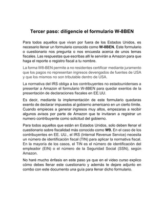 Tercer paso: diligencie el formulario W-8BEN
Para todos aquellos que vivan por fuera de los Estados Unidos, es
necesario llenar un formulario conocido como W-8BEN. Este formulario
o cuestionario nos pregunta o nos encuesta acerca de unos temas
fiscales. Las respuestas que escribas allí le servirán a Amazon para que
haga el reporte o registro fiscal a tu nombre.
La forma W8-BEN permite a no residentes certificar mediante juramento
que los pagos no representan ingresos devengados de fuentes de USA
y que los mismos no son tributable dentro de USA.
La normativa del IRS obliga a los contribuyentes no estadounidenses a
presentar a Amazon el formulario W-8BEN para quedar exentos de la
presentación de declaraciones fiscales en EE.UU.
Es decir, mediante la implementación de este formulario quedaras
exento de declarar impuestos al gobierno americano en un cierto límite.
Cuando empieces a generar ingresos muy altos, empezaras a recibir
algunos avisos por parte de Amazon que te invitaran a registrar un
numero contribuyente como solicitud del gobierno.
Para todos aquellos que están en Estados Unidos, solo deben llenar el
cuestionario sobre fiscalidad más conocido como W9. En el caso de los
contribuyentes en EE. UU., el IRS (Internal Revenue Service) necesita
un número de identificación fiscal (TIN) para aplicar la normativa fiscal.
En la mayoría de los casos, el TIN es el número de identificación del
empleador (EIN) o el número de la Seguridad Social (SSN), según
Amazon.
No haré mucho énfasis en este paso ya que en el video curso explico
cómo debes llenar este cuestionario y además te dejare adjunto en
combo con este documento una guía para llenar dicho formulario.
 