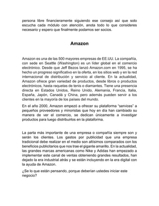 persona libre financieramente siguiendo ese consejo así que solo
escucha cada módulo con atención, anota todo lo que consideres
necesario y espero que finalmente podamos ser socios.
Amazon
Amazon es una de las 500 mayores empresas de EE.UU. La compañía,
con sede en Seattle (Washington) es un líder global en el comercio
electrónico. Desde que Jeff Bezos lanzó Amazon.com en 1995, se ha
hecho un progreso significativo en la oferta, en los sitios web y en la red
internacional de distribución y servicio al cliente. En la actualidad,
Amazon ofrece gran variedad de productos, desde libros o productos
electrónicos, hasta raquetas de tenis o diamantes. Tiene una presencia
directa en Estados Unidos, Reino Unido, Alemania, Francia, Italia,
España, Japón, Canadá y China, pero además pueden servir a los
clientes en la mayoría de los países del mundo.
En el año 2000, Amazon empezó a ofrecer su plataforma “services” a
pequeños proveedores y minoristas que hoy en día han cambiado su
manera de ver el comercio, se dedican únicamente a investigar
productos para luego distribuirlos en la plataforma.
La parta más importante de una empresa o compañía siempre son y
serán los clientes. Los gastos por publicidad que una empresa
tradicional debe realizar en el medio son altísimos comparados con los
beneficios publicitarios que nos trae el gigante amarillo. En la actualidad,
las grandes marcas americanas como Nike y Adidas han empezado a
implementar este canal de ventas obteniendo grandes resultados, han
dejado la era industrial atrás y se están incluyendo en la era digital con
la ayuda de Amazon.
¿Se lo que están pensando, porque deberían ustedes iniciar este
negocio?
 
