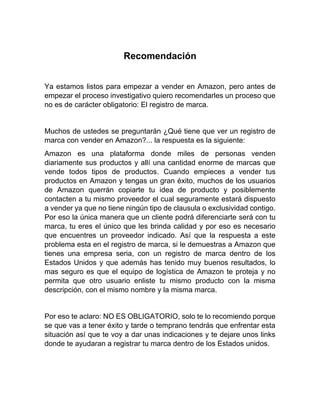 Recomendación
Ya estamos listos para empezar a vender en Amazon, pero antes de
empezar el proceso investigativo quiero recomendarles un proceso que
no es de carácter obligatorio: El registro de marca.
Muchos de ustedes se preguntarán ¿Qué tiene que ver un registro de
marca con vender en Amazon?... la respuesta es la siguiente:
Amazon es una plataforma donde miles de personas venden
diariamente sus productos y allí una cantidad enorme de marcas que
vende todos tipos de productos. Cuando empieces a vender tus
productos en Amazon y tengas un gran éxito, muchos de los usuarios
de Amazon querrán copiarte tu idea de producto y posiblemente
contacten a tu mismo proveedor el cual seguramente estará dispuesto
a vender ya que no tiene ningún tipo de clausula o exclusividad contigo.
Por eso la única manera que un cliente podrá diferenciarte será con tu
marca, tu eres el único que les brinda calidad y por eso es necesario
que encuentres un proveedor indicado. Así que la respuesta a este
problema esta en el registro de marca, si le demuestras a Amazon que
tienes una empresa seria, con un registro de marca dentro de los
Estados Unidos y que además has tenido muy buenos resultados, lo
mas seguro es que el equipo de logística de Amazon te proteja y no
permita que otro usuario enliste tu mismo producto con la misma
descripción, con el mismo nombre y la misma marca.
Por eso te aclaro: NO ES OBLIGATORIO, solo te lo recomiendo porque
se que vas a tener éxito y tarde o temprano tendrás que enfrentar esta
situación así que te voy a dar unas indicaciones y te dejare unos links
donde te ayudaran a registrar tu marca dentro de los Estados unidos.
 
