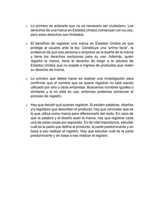 • Lo primero es aclararte que no es necesario ser ciudadano. Los
derechos de una marca en Estados Unidos comienzan con su uso,
pero esos derechos son limitados.
• El beneficio de registrar una marca en Estados Unidos es que
protege al usuario ante la ley. Constituye una “prima facie”, la
evidencia de que esa persona o empresa es la dueña de la marca
y tiene los derechos exclusivos para su uso. Además, quien
registra la marca, tiene el derecho de exigir a la aduana de
Estados Unidos que no acepte e ingreso de productos que violen
su derecho de marca.
• Lo primero que debes hacer es realizar una investigación para
confirmar que el nombre que se quiere registrar no está siendo
utilizado por otra u otras empresas. Buscamos nombres iguales o
similares y si no está en uso, entonces podemos comenzar el
proceso de registro.
• Hay que decidir qué quieres registrar. Si existen palabras, diseños
y/o logotipos que describen el producto, hay que concretar qué es
lo que utiliza como marca para diferenciarlo del resto. En caso de
que la palabra y el diseño sean la marca, hay que registrar cada
una de estas cosas por separado. Es de vital importancia, estudiar
cuál es la parte que define el producto, la parte predominante y en
base a eso realizar el registro. Hay que estudiar cuál es la parte
predominante y en base a eso realizar el registro.
 