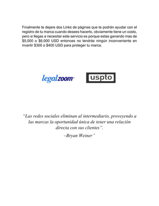 Finalmente te dejare dos Links de páginas que te podrán ayudar con el
registro de tu marca cuando desees hacerlo, obviamente tiene un costo,
pero si llegas a necesitar este servicio es porque estas ganando mas de
$5,000 o $6,000 USD entonces no tendrás ningún inconveniente en
invertir $300 o $400 USD para proteger tu marca.
“Las redes sociales eliminan al intermediario, proveyendo a
las marcas la oportunidad única de tener una relación
directa con sus clientes”.
–Bryan Weiner “
 