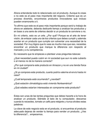 Ahora entenderás todo lo relacionado con el producto. Aunque lo creas
o no este es el paso mas importante del negocio. Créeme que es un
proceso divertido, encontraras productos innovadores que incluso
pueden enamorarte a ti.
Te afirmo que este es el paso más importante porque será tu trabajo de
ahora en adelante, deberás dedicarle tiempo a analizar los productos y
en base a una serie de criterios decidir si un producto te conviene o no.
En mi criterio, esto es un arte. ¿Por qué? Porque es el arte de tener
visión, de enlazar cada uno de los criterios que debes cumplir y además
acertar en un producto que cumpla con solventar una necesidad de la
sociedad. Por muy lógico que lo veas es mucho mas que eso, necesitas
encontrar un producto que marque la diferencia con respecto al
marcado y a tu competencia.
Es necesario que te empieces a plantear unas preguntas básicas:
¿Qué necesidad puedo cubrir en mi sociedad que aun no este cubierto
o al menos no de la manera correcta?
¿Por qué compraría este producto en Amazon y no en una tienda física
en mi ciudad?
¿Si yo comprara este producto, cuanto podría valerme el envío hasta mi
casa?
¿Cuál temporada está ocurriendo? ¿navidad?
¿Qué estación climatológica está viviendo Norteamérica?
¿Qué edades estarían interesadas en comprarme este producto?
Estas son unas de las tantas preguntas que debes hacerte a la hora de
analizar un producto. Siéntate al lado de tu computador, descansa
cuando lo necesites, tomate un café para relajarte y nunca olvides estas
palabras:
La clave de este negocio esta en el producto, si encuentras el producto
adecuado dejaras de vender tu tiempo para vender un producto. ¿Ves
la diferencia?... empecemos.
 