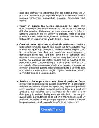 algo para disfrutar su temporada. Por eso debes pensar en un
producto que sea apropiado para la temporada. Recuerda que los
mejores vendedores aprovechan cualquier temporada para
vender.
• Tener en cuenta las fechas especiales del año: Otra
oportunidad que puedes aprovechar son las fechas importantes
del año, navidad, Halloween, semana santa, el 4 de julio en
Estados Unidos, el día del amor y la amistad. todos esos días
puedes aprovecharlos y te lo garantizo que harás más dinero que
trabajando en una empresa y todo desde tu casa.
• Otras variables como precio, demanda, ventas etc.: no hace
falta ser un vendedor experto para saber que hay productos muy
buenos pero que muy pocas personas se atreven a comprarlo. No
te recomiendo que busques productos extravagantes o
demasiado caros que solo una parte de la población esté
dispuesta a comprar. Busca productos asequibles para todo el
mundo, no restrinjas tus ventas, analiza que la mayoría de las
personas puedan comprarlas y que no sea algo excluyente como
camisas de futbol o objetos personalizados de solo un equipo. por
ejemplo, si hubiera querido sacar algún producto a la venta para
el mundial entonces hubiera elegido objetos que hicieran alusión
al mundial mas no a solo un equipo.
• Analizar cuántas palabras claves tiene el producto: Debes
revisar que palabras claves puedes encontrar en la descripción
del producto porque esto es una ayuda muy importante para uno
como vendedor. muchas personas pueden llegar a tu producto
gracias a las palabras clave entonces es necesario que te
detengas y lo revises. Enfóquense en este factor. es de gran
ayuda saber las tendencias de la red en el momento de elegir un
producto. Té dejare un link para que ingreses a trends y busques
las palabras claves tal y como te enseñe en el video curso:
 