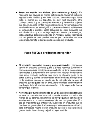 • Tener en cuenta los nichos. (Herramientas y Apps): Es
necesario que revises los nichos del mercado, revisar el nicho de
juguetería en navidad y ver que producto consideras que hace
falta, lo mismo en los deportes, es muy fácil analizarlo. otro
consejo que te doy es que vayas a Amazon y revises los objetos
que tienen muchas ventas y que posiblemente haya mucha gente
vendiendo entonces eso significa que ese nicho está caliente en
la temporada y puedes sacar provecho de esto buscando un
artículo del nicho que no se haya explotado. tienes que investigar,
esta es la clave del éxito vendiendo en Amazon, buscar y romperla
con un producto que puedes vender por cantidades en una
temporada. tomate tu tiempo en la elección del producto.
Paso #5: Que productos no vender
• El producto que usted quiera y esté enamorado: ¿porque no
vender el producto que nos gusta o el que nosotros queremos?
porque en muchas ocasiones ese producto ya tiene demasiados
vendedores o simplemente no cumple con muchas condiciones
para ser el producto perfecto, pero como es el que te gusta no te
darás cuenta y puede ser un fracaso en el mercado. no digo que
no lo analices porque se puede dar la coincidencia de que el
producto que te gusta sea un éxito, pero entonces te recomiendo
que hagas todo el proceso de elección, no te vayas a la deriva
solo porque te gusta.
• No venda productos de menos de 20 dólares de entrada: Esto
es una recomendación personal, cuando vendes productos de
menos de 20 dólares, la ganancia es muy pequeña y por más que
vendas muchos productos no obtendrás muchas ganancias. Por
eso es importante que enfoques tu búsqueda en productos que te
den buenas ganancias. La idea es que siempre estés motivado,
pero si trabajas mucho en un producto que no te da suficientes
ganancias te desmotivas y dejará el negocio atrás.
 