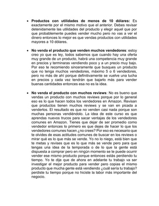 • Productos con utilidades de menos de 10 dólares: Es
exactamente por el mismo motivo que el anterior. Debes revisar
detenidamente las utilidades del producto y elegir aquel que por
que probablemente puedes vender mucho pero no vas a ver el
dinero entonces lo mejor es que vendas productos con utilidades
mayores a 10 dólares.
• No venda el producto que venden muchos vendedores: estoy
creo yo que es ley, todos sabemos que cuando hay una oferta
muy grande de un producto, habrá una competencia muy grande
en precios y terminaras vendiendo poco y a un precio muy bajo.
Por eso te recomiendo sinceramente que busques un producto
que no tenga muchos vendedores, máximo 5 o 6 vendedores,
pero no más de ahí porque definitivamente se vuelve una lucha
en precios y cada vez tendrán que bajarlo más para vender
buenas cantidades entonces esa no es la idea.
• No venda el producto con muchos reviews: No es bueno que
vendas un producto con muchos reviews porque por lo general
eso es lo que hacen todos los vendedores en Amazon. Revisan
que productos tienen muchos reviews y se van en picada a
venderlos. El resultado es que no venden casi nada porque son
muchas personas vendiéndolo. La idea de este curso es que
aprendas nuevos trucos para sacar ventajas de los vendedores
comunes en Amazon. Tienes que dejar de ser promedio como
vendedor entonces lo primero es que dejes de hacer lo que los
vendedores comunes hacen ¿no crees? Por eso es necesario que
te olvides de esas actitudes comunes de buscar en los reviews o
mirar qué es lo que más se vende. Yo no lo niego, está bien que
te metas y revises que es lo que más se vende pero para que
tengas una idea de la temporada o de lo que la gente está
dispuesta a comprar pero en ningún momento se te puede ocurrir
vender ese mismo producto porque entonces estás perdiendo tu
tiempo. Yo te dije que de ahora en adelante tu trabajo va ser
investigar el mejor producto para vender pero copias el mismo
producto que mucha gente está vendiendo ¿cuál sería tu trabajo?
perdiste tu tiempo porque no hiciste la labor más importante del
negocio.
 