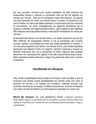 Es muy sencillo, Amazon.com recibe alrededor de 280 millones de
búsquedas diarias y reporta en promedio más de 83 mil dólares en
ventas por minuto. Esta es la verdadera razón del negocio. Si alguna
vez has pensado en crear una tienda física o vender un producto o tal
vez lo haces, es claro que debes generar un canal para que los usuarios
te encuentren, es decir, propagandas en algunos periódicos de tu
ciudad o volantes con algunos descuentos, ¿pero sabes lo que significa
280 millones de búsquedas diarias y más de 83 mil dolaren en venta por
minuto?
Si actualmente tienes una tienda física y no estas haciendo uso de las
280 millones de búsquedas diarias ni de la psicología del usuario
cuando ingresa a la plataforma creo que estas perdiendo tu tiempo. Y
no solo para aquellos que tienen una tienda física, para todas aquellas
personas que desean iniciar un negocio, generar ingresos y buscar su
libertad financiera les voy a presentar el mejor negocio que puedes
encontrar sin necesidad de capital ni de alto conocimiento para iniciar.
Solo necesitas prestar atención y seguir los pasos de este curso. Vamos
a empezar.
Vendiendo en Amazon
Hay varias modalidades para vender en Amazon, esto se debe a que la
empresa nos brinda varias posibilidades de vender junto con todo el
proceso de envíos y el manejo de inventario, además porque hay
muchas maneras de conseguir o obtener el producto. Vamos a empezar
con cada una de las filiales y te daré algunos ejemplos en cada uno:
Merch By Amazon: Es una plataforma donde cualquier persona
interesada, según un portavoz de la compañía, puedan incrementar sus
ingresos mediante las ventas de sus camisetas personalizadas, mugs y
popsockets.
 