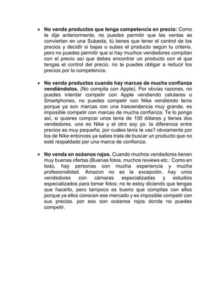 • No venda productos que tenga competencia en precio: Como
te dije anteriormente, no puedes permitir que las ventas se
conviertan en una Subasta, tú tienes que tener el control de los
precios y decidir si bajas o subes el producto según tu criterio,
pero no puedes permitir que si hay muchos vendedores compitan
con el precio así que debes encontrar un producto con el que
tengas el control del precio. no te puedes obligar a reducir los
precios por la competencia.
• No venda productos cuando hay marcas de mucha confianza
vendiéndolos. (No compita con Apple). Por obvias razones, no
puedes intentar competir con Apple vendiendo celulares o
Smartphones, no puedes competir con Nike vendiendo tenis
porque ya son marcas con una trascendencia muy grande, es
imposible competir con marcas de mucha confianza. Te lo pongo
así, si quieres comprar unos tenis de 100 dólares y tienes dos
vendedores. uno es Nike y el otro soy yo. la diferencia entre
precios es muy pequeña, por cuáles tenis te vas? obviamente por
los de Nike entonces ya sabes trata de buscar un producto que no
esté respaldado por una marca de confianza.
• No venda en océanos rojos. Cuando muchos vendedores tienen
muy buenas ofertas (Buenas fotos, muchos reviews etc.: Como en
todo, hay personas con mucha experiencia y mucha
profesionalidad. Amazon no es la excepción, hay unos
vendedores con cámaras especializadas y estudios
especializados para tomar fotos; no te estoy diciendo que tengas
que hacerlo, pero tampoco es bueno que compitas con ellos
porque ya ellos conocen ese mercado y es imposible competir con
sus precios. por eso son océanos rojos donde no puedes
competir.
 