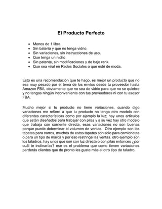 El Producto Perfecto
• Menos de 1 libra.
• Sin batería y que no tenga vidrio.
• Sin variaciones, sin instrucciones de uso.
• Que tenga un nicho
• Sin patente, sin modificaciones y de bajo rank.
• Que sea viral en Redes Sociales o que esté de moda.
Esto es una recomendación que te hago. es mejor un producto que no
sea muy pesado por el tema de los envíos desde tu proveedor hasta
Amazon FBA, obviamente que no sea de vidrio para que no se quiebre
y no tengas ningún inconveniente con tus proveedores ni con tu asesor
FBA.
Mucho mejor si tu producto no tiene variaciones, cuando digo
variaciones me refiero a que tu producto no tenga otro modelo con
diferentes características como por ejemplo la luz; hay unos artículos
que están diseñados para trabajar con pilas y a su vez hay otro modelo
que trabaja con corriente directa, esas variaciones no son buenas
porque puede determinar el volumen de ventas. Otro ejemplo son los
tapetes para carros, muchos de estos tapetes son solo para camionetas
o para un tipo de marca y por eso restringe las ventas. otro ejemplo son
los taladros, hay unos que son con luz directa o con pilas entonces ¿por
cuál te inclinarías? ese es el problema que como tienen variaciones
perderás clientes que de pronto les guste más el otro tipo de taladro.
 