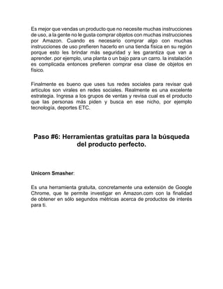 Es mejor que vendas un producto que no necesite muchas instrucciones
de uso, a la gente no le gusta comprar objetos con muchas instrucciones
por Amazon. Cuando es necesario comprar algo con muchas
instrucciones de uso prefieren hacerlo en una tienda física en su región
porque esto les brindar más seguridad y les garantiza que van a
aprender. por ejemplo, una planta o un bajo para un carro. la instalación
es complicada entonces prefieren comprar esa clase de objetos en
físico.
Finalmente es bueno que uses tus redes sociales para revisar qué
artículos son virales en redes sociales. Realmente es una excelente
estrategia. Ingresa a los grupos de ventas y revisa cual es el producto
que las personas más piden y busca en ese nicho, por ejemplo
tecnología, deportes ETC.
Paso #6: Herramientas gratuitas para la búsqueda
del producto perfecto.
Unicorn Smasher:
Es una herramienta gratuita, concretamente una extensión de Google
Chrome, que te permite investigar en Amazon.com con la finalidad
de obtener en sólo segundos métricas acerca de productos de interés
para ti.
 