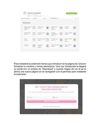 Para instalarte la extensión tienes que introducir en la página de Unicorn
Smasher tu nombre y correo electrónico. Una vez introducido te llegará
un email con un enlace de “Download” y cuando hagas clic en él se te
abrirá una nueva página en el navegador con el permiso para instalarte
la extensión.
 