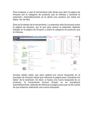 Para empezar a usar la herramienta sólo tienes que abrir la página de
Amazon por la categoría de producto que te interesa y accionar la
extensión. Automáticamente se te abrirá una ventana con todos los
datos. Así de fácil.
Ésta es la interfaz de la herramienta. La extensión sólo funcionará sobre
la página de Amazon, por lo que para activar la extensión deberás
trabajar en la página de Amazon y sobre la categoría de producto que
te interesa.
Aunque debes saber que para realizar una nueva búsqueda en el
buscador de Amazon tienes que refrescar la página para “actualizar los
datos” de la extensión. Es decir, si haces una nueva búsqueda de un
producto, la herramienta Unicorn Smash no se actualizará
automáticamente, deberás de refrescar la página para que se dé cuenta
de que estamos realizando una nueva búsqueda.
 