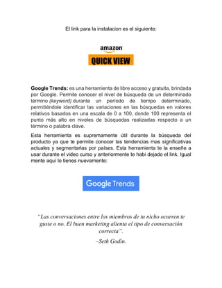 El link para la instalacion es el siguiente:
Google Trends: es una herramienta de libre acceso y gratuita, brindada
por Google. Permite conocer el nivel de búsqueda de un determinado
término (keyword) durante un período de tiempo determinado,
permitiéndole identificar las variaciones en las búsquedas en valores
relativos basados en una escala de 0 a 100, donde 100 representa el
punto más alto en niveles de búsquedas realizadas respecto a un
término o palabra clave.
Esta herramienta es supremamente útil durante la búsqueda del
producto ya que te permite conocer las tendencias mas significativas
actuales y segmentarlas por países. Esta herramienta te la enseñe a
usar durante el video curso y anteriormente te habi dejado el link. Igual
mente aquí lo tienes nuevamente:
“Las conversaciones entre los miembros de tu nicho ocurren te
guste o no. El buen marketing alienta el tipo de conversación
correcta”.
–Seth Godin.
 