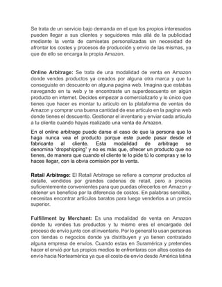 Se trata de un servicio bajo demanda en el que los propios interesados
pueden llegar a sus clientes y seguidores más allá de la publicidad
mediante la venta de camisetas personalizadas sin necesidad de
afrontar los costes y procesos de producción y envío de las mismas, ya
que de ello se encarga la propia Amazon.
Online Arbitrage: Se trata de una modalidad de venta en Amazon
donde vendes productos ya creados por alguna otra marca y que tu
conseguiste en descuento en alguna pagina web. Imagina que estabas
navegando en tu web y te encontraste un superdescuento en algún
producto en internet. Decides empezar a comercializarlo y lo único que
tienes que hacer es montar tu articulo en la plataforma de ventas de
Amazon y comprar una buena cantidad de ese articulo en la pagina web
donde tienes el descuento. Gestionar el inventario y enviar cada articulo
a tu cliente cuando hayas realizado una venta de Amazon.
En el online arbitrage puede darse el caso de que la persona que lo
haga nunca vea el producto porque este puede pasar desde el
fabricante al cliente. Esta modalidad de arbitrage se
denomina “dropshipping” y no es más que, ofrecer un producto que no
tienes, de manera que cuando el cliente te lo pide tú lo compras y se lo
haces llegar, con la obvia comisión por la venta.
Retail Arbitrage: El Retail Arbitrage se refiere a comprar productos al
detalle, vendidos por grandes cadenas de retail, pero a precios
suficientemente convenientes para que puedas ofrecerlos en Amazon y
obtener un beneficio por la diferencia de costos. En palabras sencillas,
necesitas encontrar artículos baratos para luego venderlos a un precio
superior.
Fulfillment by Merchant: Es una modalidad de venta en Amazon
donde tu vendes tus productos y tu mismo eres el encargado del
proceso de envío junto con el inventario. Por lo general lo usan personas
con tiendas o negocios donde ya distribuyen y ya tienen contratado
alguna empresa de envíos. Cuando estas en Suramérica y pretendes
hacer el envió por tus propios medios te enfrentaras con altos costos de
envío hacia Norteamérica ya que el costo de envío desde América latina
 