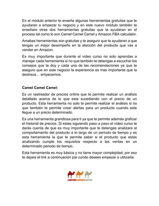 En el módulo anterior te enseñe algunas herramientas gratuitas que te
ayudaran a empezar tu negocio y en este nuevo módulo también te
enseñare otras dos herramientas gratuitas que te ayudaran en el
proceso tal como lo son Camel Camel Camel y Amazon FBA calculator.
Amabas herramientas son gratuitas y te aseguro que te ayudaran a que
tengas un mejor desempeño en la elección del producto que vas a
vender en Amazon.
Es muy importante que durante el video curso no solo aprendas a
manejar cada herramienta si no que también te detengas a escuchar los
consejos que te doy y cada una de las recomendaciones ya que te
aseguro que en este negocio la experiencia es mas importante que la
destreza… empecemos.
Camel Camel Camel:
Es un rastreador de precios online que te permite realizar un análisis
detallado acerca de lo que esta sucediendo con el precio de un
producto. Esta herramienta no solo te permite realizar el análisis si no
que también te permite crear alertas para un producto cuando este
llegue a un precio determinado.
Es una herramienta grandiosa para ti ya que te permite además graficar
el historial de precios. Si estas siguiendo paso a paso el video curso te
darás cuenta de que es muy importante que te detengas analizare el
comportamiento del producto a lo largo de un periodo de tiempo y es
esta herramienta la que te permite saber si el producto que estas
analizando cumple los requisitos respecto a las ventas en un
determinado periodo de tiempo.
Esta herramienta es muy básica y no tiene mayor complejidad, por eso
te dejare el link a continuación par cundo desees empezar a utilizarla:
 