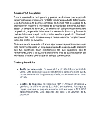 Amazon FBA Calculator:
Es una calculadora de ingresos y gastos de Amazon que te permite
determinar a que precio seria rentable vender un producto determinado.
Esta herramienta te permite comparar en tiempo real los costos de tu
producto con respecto a los costos de otros pedidos similares. Es decir,
según un código ASIN o UPC, los cuales son códigos específicos para
un producto, te permite determinar los costos de Amazon y finamente
podrás determinar a qué precio podrías vender el producto obteniendo
las ganancias que tu requieres o que quieres obtener cumpliendo con
todos los costos de Amazon.
Quiero aclararte antes de entrar en algunos conceptos financieros que
esta herramienta utiliza un sistema aproximado, es decir, no te garantizo
que tus ganancias sean exactamente las que calculaste con la
herramienta, pero si te ayudara a tener una idea de cuanto podrían ser
los costos y cuanto podrías ganar así que comencemos:
Costes y beneficios
• Tarifa por referencia: Es entre el 8 y el 15% del precio final de
venta. Este porcentaje va a depender de la categoría en la que tu
producto se venda. La gran mayoría de productos están en torno
al 15%.
• Costos de logística: Si hacemos FBA y Amazon almacena y
gestiona, la tarifa va desde $2.2 USD en adelante. Para que te
hagas una idea, el paquete estándar está en torno a $2,8 USD
aproximadamente. Esto depende del peso y el volumen de tu
producto.
 