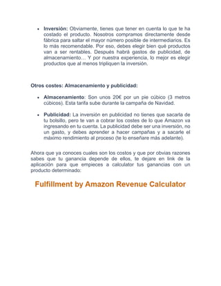 • Inversión: Obviamente, tienes que tener en cuenta lo que te ha
costado el producto. Nosotros compramos directamente desde
fábrica para saltar el mayor número posible de intermediarios. Es
lo más recomendable. Por eso, debes elegir bien qué productos
van a ser rentables. Después habrá gastos de publicidad, de
almacenamiento… Y por nuestra experiencia, lo mejor es elegir
productos que al menos tripliquen la inversión.
Otros costes: Almacenamiento y publicidad:
• Almacenamiento: Son unos 20€ por un pie cúbico (3 metros
cúbicos). Esta tarifa sube durante la campaña de Navidad.
• Publicidad: La inversión en publicidad no tienes que sacarla de
tu bolsillo, pero te van a cobrar los costes de lo que Amazon va
ingresando en tu cuenta. La publicidad debe ser una inversión, no
un gasto, y debes aprender a hacer campañas y a sacarle el
máximo rendimiento al proceso (te lo enseñare más adelante).
Ahora que ya conoces cuales son los costos y que por obvias razones
sabes que tu ganancia depende de ellos, te dejare en link de la
aplicación para que empieces a calculator tus ganancias con un
producto determinado:
 