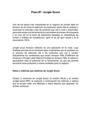 Paso #7: Jungle Scout
Uno de los pasos más importantes en tu negocio de private label en
Amazon es sin duda la selección de productos, parte vital es analizar y
reconocer el mercado y tipo de producto que vas a crear y desarrollar,
para esto existe una herramienta la cual acelera el proceso de búsqueda
y es muy útil en la toma de decisiones basadas en estadísticas de
ventas y análisis de competencia, para mi es de gran ayuda y te lo
recomiendo 100%.
Jungle scout Amazon software es una aplicación en la nube, cuya
finalidad principal es la mostrarte datos importantes que te ayudaran en
tu proceso de selección del o los productos que vas a vender.
Actualmente los vendedores que hacen Amazon FBA (Fullfilment de
Amazon) o Private Label (Marca Privada) en Amazon FBA, lo utilizan y
aprovechan todo el potencial de la herramienta, ya que les permite
encontrar esos productos o nichos rentables para tu negocio.
Datos o métricas que obtienes de Jungle Scout
Existen 2 versiones de Jungle Scout, la versión 3SLite y la versión
Jungle Scout PRO, te explicare a continuación las métricas o valores
que te arrojan cada una Métricas o datos básicos que aparecen en
ambas versiones:
 