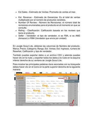 • Est Sales - Estimado de Ventas: Promedio de ventas al mes
• Est. Revenue - Estimado de Ganancias: Es el total de ventas
multiplicado por el número de productos vendidos.
• Number Of Review - Número de Revisiones: el número total de
revisiones enumeradas para el producto en el momento en que se
consulta.
• Rating - Clasificación: Calificación basada en los reviews que
tiene el producto.
• Seller - Vendedor: el tipo de vendedor, si es FBA, si es AMZ
(Amazon) o FBM (Vendedor que envía por unidad).
En Jungle Scout Lite, obtienes las columnas de Nombre del producto,
Marca, Precio, Categoría, Rango, Est. Ventas, Est. Ingresos, numero de
Reseñas, Calificación y tipo de vendedor.
También puedes exportar datos a un archivo CSV y además puedes
hacer clic en la nube, y exportar todos los datos a la nube en la esquina
inferior derecha de su ventana de Jungle Scout Lite.
Para mostrar las principales palabras clave asociadas con su búsqueda
debes hacer clic en el ícono en la parte superior derecha de la siguiente
manera:
 