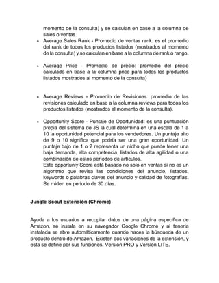 momento de la consulta) y se calculan en base a la columna de
sales o ventas.
• Average Sales Rank - Promedio de ventas rank: es el promedio
del rank de todos los productos listados (mostrados al momento
de la consulta) y se calculan en base a la columna de rank o rango.
• Average Price - Promedio de precio: promedio del precio
calculado en base a la columna price para todos los productos
listados mostrados al momento de la consulta)
• Average Reviews - Promedio de Revisiones: promedio de las
revisiones calculado en base a la columna reviews para todos los
productos listados (mostrados al momento de la consulta).
• Opportunity Score - Puntaje de Oportunidad: es una puntuación
propia del sistema de JS la cual determina en una escala de 1 a
10 la oportunidad potencial para los vendedores. Un puntaje alto
de 9 o 10 significa que podría ser una gran oportunidad. Un
puntaje bajo de 1 o 2 representa un nicho que puede tener una
baja demanda, alta competencia, listados de alta agilidad o una
combinación de estos períodos de artículos.
Este opportuniy Score está basado no solo en ventas si no es un
algoritmo que revisa las condiciones del anuncio, listados,
keywords o palabras claves del anuncio y calidad de fotografías.
Se miden en periodo de 30 días.
Jungle Scout Extensión (Chrome)
Ayuda a los usuarios a recopilar datos de una página especifica de
Amazon, se instala en su navegador Google Chrome y al tenerla
instalada se abre automáticamente cuando haces la búsqueda de un
producto dentro de Amazon. Existen dos variaciones de la extensión, y
esta se define por sus funciones. Versión PRO y Versión LITE.
 