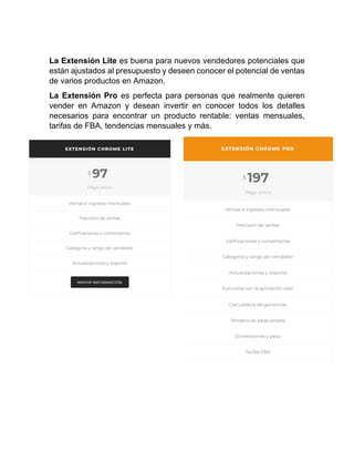 La Extensión Lite es buena para nuevos vendedores potenciales que
están ajustados al presupuesto y deseen conocer el potencial de ventas
de varios productos en Amazon.
La Extensión Pro es perfecta para personas que realmente quieren
vender en Amazon y desean invertir en conocer todos los detalles
necesarios para encontrar un producto rentable: ventas mensuales,
tarifas de FBA, tendencias mensuales y más.
 