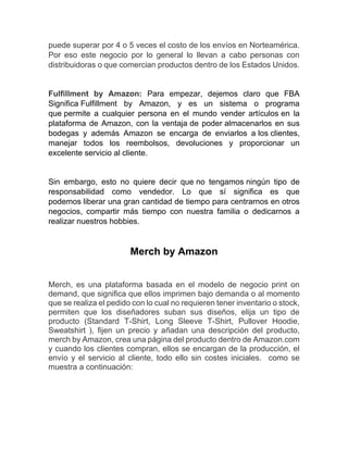 puede superar por 4 o 5 veces el costo de los envíos en Norteamérica.
Por eso este negocio por lo general lo llevan a cabo personas con
distribuidoras o que comercian productos dentro de los Estados Unidos.
Fulfillment by Amazon: Para empezar, dejemos claro que FBA
Significa Fulfillment by Amazon, y es un sistema o programa
que permite a cualquier persona en el mundo vender artículos en la
plataforma de Amazon, con la ventaja de poder almacenarlos en sus
bodegas y además Amazon se encarga de enviarlos a los clientes,
manejar todos los reembolsos, devoluciones y proporcionar un
excelente servicio al cliente.
Sin embargo, esto no quiere decir que no tengamos ningún tipo de
responsabilidad como vendedor. Lo que sí significa es que
podemos liberar una gran cantidad de tiempo para centrarnos en otros
negocios, compartir más tiempo con nuestra familia o dedicarnos a
realizar nuestros hobbies.
Merch by Amazon
Merch, es una plataforma basada en el modelo de negocio print on
demand, que significa que ellos imprimen bajo demanda o al momento
que se realiza el pedido con lo cual no requieren tener inventario o stock,
permiten que los diseñadores suban sus diseños, elija un tipo de
producto (Standard T-Shirt, Long Sleeve T-Shirt, Pullover Hoodie,
Sweatshirt ), fijen un precio y añadan una descripción del producto,
merch by Amazon, crea una página del producto dentro de Amazon.com
y cuando los clientes compran, ellos se encargan de la producción, el
envío y el servicio al cliente, todo ello sin costes iniciales. como se
muestra a continuación:
 