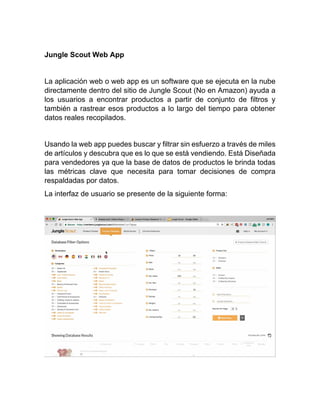 Jungle Scout Web App
La aplicación web o web app es un software que se ejecuta en la nube
directamente dentro del sitio de Jungle Scout (No en Amazon) ayuda a
los usuarios a encontrar productos a partir de conjunto de filtros y
también a rastrear esos productos a lo largo del tiempo para obtener
datos reales recopilados.
Usando la web app puedes buscar y filtrar sin esfuerzo a través de miles
de artículos y descubra que es lo que se está vendiendo. Está Diseñada
para vendedores ya que la base de datos de productos le brinda todas
las métricas clave que necesita para tomar decisiones de compra
respaldadas por datos.
La interfaz de usuario se presente de la siguiente forma:
 