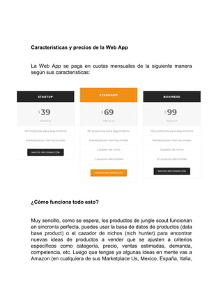Características y precios de la Web App
La Web App se paga en cuotas mensuales de la siguiente manera
según sus características:
¿Cómo funciona todo esto?
Muy sencillo, como se espera, los productos de jungle scout funcionan
en sincronía perfecta, puedes usar la base de datos de productos (data
base product) o el cazador de nichos (nich hunter) para encontrar
nuevas ideas de productos a vender que se ajusten a criterios
específicos como categoría, precio, ventas estimadas, demanda,
competencia, etc. Luego que tengas ya algunas ideas en mente vas a
Amazon (en cualquiera de sus Marketplace Us, Mexico, España, Italia,
 