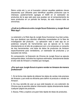 Reino unido etc.) y en el buscador colocar aquellas palabras claves
(keywords) que utilizarás para identificar aquellos productos que te
interesan, posteriormente agregas el ASIN en el rastreador de
productos de la app web para que puedas ver el comportamiento de
esos productos en un periodo de tiempo, de esta manera todo se
sincroniza.
¿Cuál es la diferencia entre Jungle Scout Extension y Jungle Scout
Web App?
La extensión y la Web App de Jungle Scout funcionan muy bien juntas,
hay que destacar que abordan diferentes necesidades en la fase de
investigación del producto. La aplicación web o web app es un
poderoso conjunto de herramientas que se ejecuta en la nube
directamente en el sitio de junglescout.com y la componee un conjunto
de tres herramientas: una base de datos de productos de Amazon
específicamente para vendedores, un rastreador de productos y un
buscador de nichos.
En comparación, la Extensión de Chrome de Jungle Scout se ejecuta
extrayendo datos, incluidos los ingresos estimados, directamente desde
el sitio web de Amazon a medida que navegas.
¿Por qué usar Jungle Scout si quiero vender en Amazon de manera
profesional?
1. Es la forma más rápida de obtener los datos de ventas más precisos
de Amazon y por ende es eficiente para definir el producto a vender en
Amazon.
2. Es muy sencilla de usar ya que está basada en una extensión de
Chrome que te permite obtener información rápida directamente desde
cualquier página de producto.
3. Busca, Filtra y explora una gran lista rápida de ideas de productos.
 