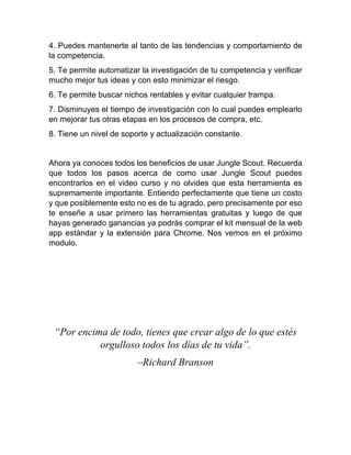 4. Puedes mantenerte al tanto de las tendencias y comportamiento de
la competencia.
5. Te permite automatizar la investigación de tu competencia y verificar
mucho mejor tus ideas y con esto minimizar el riesgo.
6. Te permite buscar nichos rentables y evitar cualquier trampa.
7. Disminuyes el tiempo de investigación con lo cual puedes emplearlo
en mejorar tus otras etapas en los procesos de compra, etc.
8. Tiene un nivel de soporte y actualización constante.
Ahora ya conoces todos los beneficios de usar Jungle Scout. Recuerda
que todos los pasos acerca de como usar Jungle Scout puedes
encontrarlos en el video curso y no olvides que esta herramienta es
supremamente importante. Entiendo perfectamente que tiene un costo
y que posiblemente esto no es de tu agrado, pero precisamente por eso
te enseñe a usar primero las herramientas gratuitas y luego de que
hayas generado ganancias ya podrás comprar el kit mensual de la web
app estándar y la extensión para Chrome. Nos vemos en el próximo
modulo.
“Por encima de todo, tienes que crear algo de lo que estés
orgulloso todos los días de tu vida”.
–Richard Branson
 