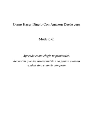 Como Hacer Dinero Con Amazon Desde cero
Modulo 6:
Aprende como elegir tu proveedor.
Recuerda que los inversionistas no ganan cuando
venden sino cuando compran.
 