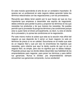 En este modulo aprenderás el arte de ser un verdadero importador. Si
quieres ser un profesional en este negocio debes aprender todos los
términos relacionados con las negociaciones y con los proveedores.
Recuerda que debes tener pasión por lo que haces así que es muy
importante que empieces a desarrollar ese espíritu de negociante,
debes entrenar para perder la pena y proponer los términos en los que
necesitas tus productos y de que manera los necesitas. No puedes
permitir que tu proveedor te ponga los términos y las condiciones porque
eres tu quien tiene el dinero principalmente, es decir, tu eres el cliente
de tu proveedor y tu pones las condiciones en la negociación.
Por este mismo motivo te aclaro que esta es la sección más difícil del
negocio ya que depende de ti cerrar un buen negocio no solo en
términos de precio si no en calidad. Escucharas en el medio que este
es un negocio fácil y que por eso no encontraras los ingresos que
necesitas, pero créeme que aquí te darás cuenta de que no es un
negocio fácil, es simple, pero eso no significa que no debes trabajar.
Prepárate porque aquí es donde debes desarrollar esa habilidad de los
emprendedores para negociar, para poner tus términos y para definir
tus ganancias. Nunca lo olvides: ¡los emprendedores siempre
encuentran sus ganancias comprando, nunca vendiendo!
 