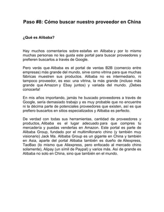 Paso #8: Cómo buscar nuestro proveedor en China
¿Qué es Alibaba?
Hay muchos comentarios sobre estafas en Alibaba y por lo mismo
muchas personas no les gusta este portal para buscar proveedores y
prefieren buscarlos a través de Google.
Pero verás que Alibaba es el portal de ventas B2B (comercio entre
empresas) más grande del mundo, sirve como vitrina para que muchas
fábricas muestren sus productos. Alibaba no es intermediario, ni
tampoco proveedor, es eso: una vitrina, la más grande (incluso más
grande que Amazon y Ebay juntos) y variada del mundo. ¡Debes
conocerla!
En mis años importando, jamás he buscado proveedores a través de
Google, sería demasiado trabajo y es muy probable que no encuentre
ni la décima parte de potenciales proveedores que existen, así es que
prefiero buscarlos en sitios especializados y Alibaba es perfecto.
De verdad con todas sus herramientas, cantidad de proveedores y
productos, Alibaba es el lugar adecuado para que compres tu
mercadería y puedas venderlas en Amazon. Este portal es parte de
Alibaba Group, fundado por el multimillonario chino (y también muy
visionario) Jack Ma. Alibaba Group es un gigante en China y también
en Asia, aparte del portal Alibaba también es dueño de Aliexpress,
TaoBao (lo mismo que Aliexpress, pero enfocado al mercado chino
solamente), Alipay (un símil de Paypal) y varios más. Así de grande es
Alibaba no solo en China, sino que también en el mundo.
 