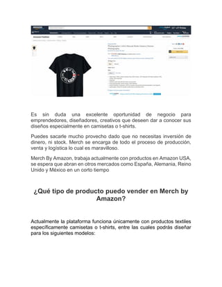 Es sin duda una excelente oportunidad de negocio para
emprendedores, diseñadores, creativos que deseen dar a conocer sus
diseños especialmente en camisetas o t-shirts.
Puedes sacarle mucho provecho dado que no necesitas inversión de
dinero, ni stock. Merch se encarga de todo el proceso de producción,
venta y logística lo cual es maravilloso.
Merch By Amazon, trabaja actualmente con productos en Amazon USA,
se espera que abran en otros mercados como España, Alemania, Reino
Unido y México en un corto tiempo
¿Qué tipo de producto puedo vender en Merch by
Amazon?
Actualmente la plataforma funciona únicamente con productos textiles
específicamente camisetas o t-shirts, entre las cuales podrás diseñar
para los siguientes modelos:
 