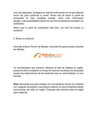 Una vez registrado, te llegará un mail de confirmación en el que deberás
hacer clic para confirmar tu email. Ahora has de llenar tu perfil de
comprador lo más completo posible, entre más información
pongas, más posibilidades tienes de que los proveedores contesten tus
solicitudes.
Ahora que tu perfil de comprador está listo, ¡es hora de buscar tu
producto!
2. Busca tu producto:
Para ello anda al “home” de Alibaba. Usa este link para acceder al portal
de Alibaba:
Te recomendaría que siempre utilizaras el sitio de Alibaba en inglés,
porque el sitio en español no arroja tan buenos resultados de búsqueda
porque las traducciones de los productos que se comercializan no son
buenas.
Nota: Recuerda que para trabajar con proveedores chinos (en realidad
con cualquier proveedor cuya lengua materna no sea el español) debes
comunicarte con ellos en inglés. Chequea este artículo sobre el inglés
para negocios.
 