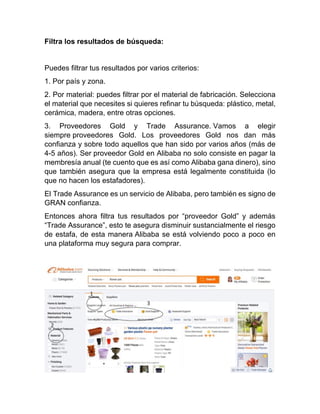 Filtra los resultados de búsqueda:
Puedes filtrar tus resultados por varios criterios:
1. Por país y zona.
2. Por material: puedes filtrar por el material de fabricación. Selecciona
el material que necesites si quieres refinar tu búsqueda: plástico, metal,
cerámica, madera, entre otras opciones.
3. Proveedores Gold y Trade Assurance. Vamos a elegir
siempre proveedores Gold. Los proveedores Gold nos dan más
confianza y sobre todo aquellos que han sido por varios años (más de
4-5 años). Ser proveedor Gold en Alibaba no solo consiste en pagar la
membresía anual (te cuento que es así como Alibaba gana dinero), sino
que también asegura que la empresa está legalmente constituida (lo
que no hacen los estafadores).
El Trade Assurance es un servicio de Alibaba, pero también es signo de
GRAN confianza.
Entonces ahora filtra tus resultados por “proveedor Gold” y además
“Trade Assurance”, esto te asegura disminuir sustancialmente el riesgo
de estafa, de esta manera Alibaba se está volviendo poco a poco en
una plataforma muy segura para comprar.
 