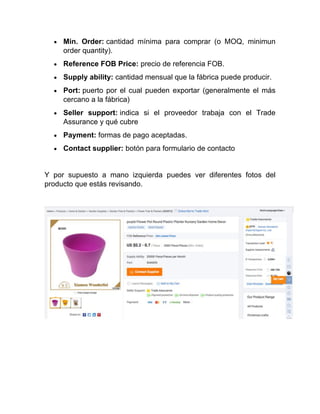 • Min. Order: cantidad mínima para comprar (o MOQ, minimun
order quantity).
• Reference FOB Price: precio de referencia FOB.
• Supply ability: cantidad mensual que la fábrica puede producir.
• Port: puerto por el cual pueden exportar (generalmente el más
cercano a la fábrica)
• Seller support: indica si el proveedor trabaja con el Trade
Assurance y qué cubre
• Payment: formas de pago aceptadas.
• Contact supplier: botón para formulario de contacto
Y por supuesto a mano izquierda puedes ver diferentes fotos del
producto que estás revisando.
 