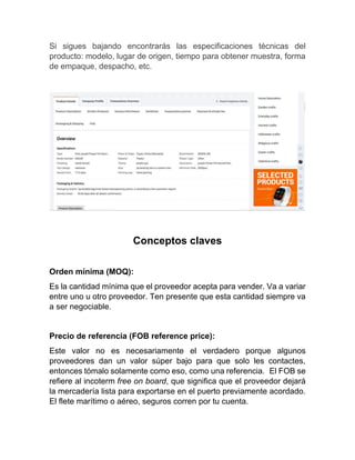 Si sigues bajando encontrarás las especificaciones técnicas del
producto: modelo, lugar de origen, tiempo para obtener muestra, forma
de empaque, despacho, etc.
Conceptos claves
Orden mínima (MOQ):
Es la cantidad mínima que el proveedor acepta para vender. Va a variar
entre uno u otro proveedor. Ten presente que esta cantidad siempre va
a ser negociable.
Precio de referencia (FOB reference price):
Este valor no es necesariamente el verdadero porque algunos
proveedores dan un valor súper bajo para que solo les contactes,
entonces tómalo solamente como eso, como una referencia. El FOB se
refiere al incoterm free on board, que significa que el proveedor dejará
la mercadería lista para exportarse en el puerto previamente acordado.
El flete marítimo o aéreo, seguros corren por tu cuenta.
 