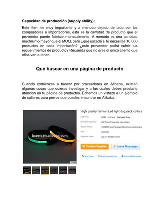 Capacidad de producción (supply ability):
Este ítem es muy importante y a menudo dejado de lado por los
compradores e importadores, esta es la cantidad de producto que el
proveedor puede fabricar mensualmente. A menudo es una cantidad
muchísimo mayor que el MOQ, pero ¿qué sucede si tú necesitas 10.000
productos en cada importación? ¿este proveedor podrá cubrir tus
requerimientos de producto? Recuerda que no eres el único cliente que
ellos van a tener.
Qué buscar en una página de producto
Cuando comienzas a buscar por proveedores en Alibaba, existen
algunas cosas que quieras investigar y a las cuales debes prestarle
atención en tu página de productos. Echemos un vistazo a un ejemplo
de collares para perros que puedes encontrar en Alibaba.
 