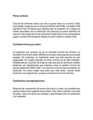 Precio unitario:
Una de las primeras cosas que vas a querer mirar es el precio. Para
este listado, podemos ver un precio de $2-$3 USD FOB. Las siglas FOB
significan Free On Board que significa que el vendedor va a pagar los
costos asociados con la obtención del producto al puerto marítimo (la
manera más barata de enviar productos desde Asia) y los compradores
pagan el costo del transporte desde el puerto hasta su destino final.
Cantidad mínima por orden:
Lo siguiente que quieres ver es la cantidad mínima de compra. La
cantidad mínima por orden (MOQ) es la orden más pequeña que puede
aceptar. Sin embargo, es importante notar que esto siempre es casi
negociable. En nuestro ejemplo, la orden mínima es de 200 unidades.
Multiplicado por el precio de la gama más alta que es de $3 por unidad,
podemos ver rápidamente que estamos ante un pedido mínimo de
aproximadamente $600 USD + el costo de envío de este proveedor en
particular. Es bueno saber esto para que más tarde, cuando estés
haciendo una negociación, puedas comenzar con el pie derecho.
Condiciones de pago/opciones:
Después de comprender los temas del precio y orden, es probable que
quieras saber cómo pagarle al proveedor. Hay varios métodos comunes
de pago, cada uno tiene sus ventajas y desventajas para el comprador
y el vendedor.
 