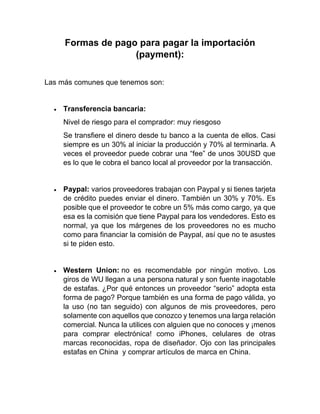 Formas de pago para pagar la importación
(payment):
Las más comunes que tenemos son:
• Transferencia bancaria:
Nivel de riesgo para el comprador: muy riesgoso
Se transfiere el dinero desde tu banco a la cuenta de ellos. Casi
siempre es un 30% al iniciar la producción y 70% al terminarla. A
veces el proveedor puede cobrar una “fee” de unos 30USD que
es lo que le cobra el banco local al proveedor por la transacción.
• Paypal: varios proveedores trabajan con Paypal y si tienes tarjeta
de crédito puedes enviar el dinero. También un 30% y 70%. Es
posible que el proveedor te cobre un 5% más como cargo, ya que
esa es la comisión que tiene Paypal para los vendedores. Esto es
normal, ya que los márgenes de los proveedores no es mucho
como para financiar la comisión de Paypal, así que no te asustes
si te piden esto.
• Western Union: no es recomendable por ningún motivo. Los
giros de WU llegan a una persona natural y son fuente inagotable
de estafas. ¿Por qué entonces un proveedor “serio” adopta esta
forma de pago? Porque también es una forma de pago válida, yo
la uso (no tan seguido) con algunos de mis proveedores, pero
solamente con aquellos que conozco y tenemos una larga relación
comercial. Nunca la utilices con alguien que no conoces y ¡menos
para comprar electrónica! como iPhones, celulares de otras
marcas reconocidas, ropa de diseñador. Ojo con las principales
estafas en China y comprar artículos de marca en China.
 